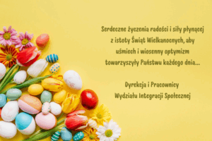 Polskie życzenia wielkanocne na żółtym tle z ilustracjami jajek i wiosennych kwiatów, symbolizujące radość i nadzieję. Treść życzeń: Serdeczne życzenia radości i siły płynącej z istoty Świąt Wielkanocnych, aby uśmiech i wiosenny optymizm towarzyszyły Państwu każdego dnia... Dyrekcja i Pracownicy Wydziału Integracji Społecznej